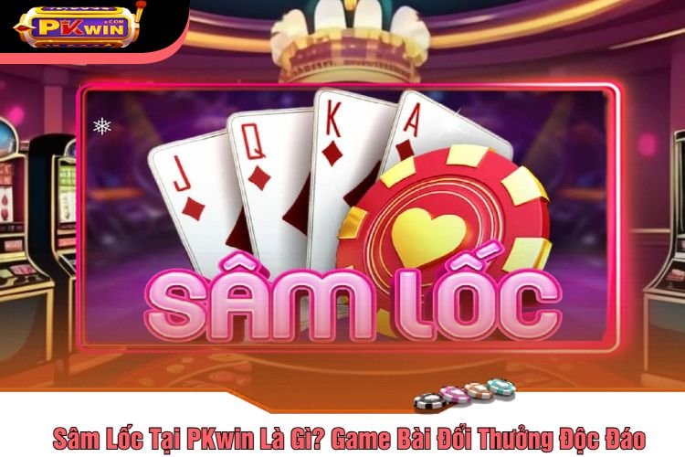 Sâm Lốc Tại PKwin Là Gì? Game Bài Đổi Thưởng Độc Đáo